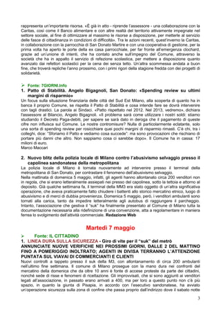 3
rappresenta un’importante risorsa. «È già in atto - riprende l’assessore - una collaborazione con la
Caritas, così come il Banco alimentare e con altre realtà del territorio attivamente impegnate nel
settore sociale, al fine di ottimizzare al massimo le risorse a disposizione, per metterle al servizio
delle fasce di cittadinanza in condizioni di difficoltà». Tra le azioni recenti, quest’inverno la Caritas,
in collaborazione con la parrocchia di San Donato Martire e con una cooperativa di gestione, per la
prima volta ha aperto le porte della ex casa parrocchiale, per far fronte all’emergenza clochard,
grazie ad un’unione di intenti, che ha contato anche sull’impegno del Comune, attraverso la
società che ha in appalto il servizio di refezione scolastica, per mettere a disposizione quanto
avanzato dai refettori scolastici per la cena dei senza tetto. Un’altra scommessa andata a buon
fine, che troverà repliche l’anno prossimo, con i primi rigori della stagione fredda con dei progetti di
solidarietà.
 Fonte: 7GIORNI.Info
1. Patto di Stabilità. Angelo Bigagnoli, San Donato: «Spending review su ultimi
margini di risparmio»
Un focus sulla situazione finanziaria delle città del Sud Est Milano, alla scoperta di quanto ha in
banca il proprio Comune, se rispetta il Patto di Stabilità e cosa intende fare se dovrà intervenire
con tagli drastici. La parola ai Sindaci. «Patto rispettato nel 2012. Nel 2013, vedremo», dichiara
l'assessore al Bilancio, Angelo Bigagnoli. «Il problema sarà come utilizzare i nostri soldi: stiamo
studiando il Decreto Paga-debiti, per sapere se sarà dato in deroga che il pagamento di queste
cifre non influisca sul Comune. Le nostre contromisure? Nulla di particolarmente eclatante, solo
una sorta di spending review per rosicchiare quei pochi margini di risparmio rimasti. C’è chi, tra i
colleghi, dice: “Sforiamo il Patto e vediamo cosa succede”: ma sono provocazioni che rischiano di
portare più danni che altro. Non sappiamo cosa ci sarebbe dopo». Il Comune ha in cassa: 17
milioni di euro.
Marco Maccari
2. Nuovo blitz della polizia locale di Milano contro l’abusivismo selvaggio presso il
capolinea sandonatese della metropolitana
La polizia locale di Milano è tornata nuovamente ad intervenire presso il terminal della
metropolitana di San Donato, per contrastare il fenomeno dell’abusivismo selvaggio.
Nella mattinata di domenica 5 maggio, infatti, gli agenti hanno allontanato circa 200 venditori non
in regola, che si erano letteralmente assiepati nei presso del capolinea, sotto la tettoia e attorno al
deposito. Già qualche settimana fa, il terminal della MM3 era stato oggetto di un’altra significativa
operazione, che aveva praticamente fatto chiudere i battenti allo storico mercatino etnico, luogo di
abusivismo e di merci di dubbia provenienza. Domenica 5 maggio, però, i venditori ambulanti sono
tornati alla carica, tanto da impedire letteralmente agli autobus di raggiungere il parcheggio.
Intanto, l’associazione che gestiva il “suk” ha finalmente presentato al Comune di Milano tutta la
documentazione necessaria alla ridefinizione di una convenzione, atta a regolamentare in maniera
ferrea lo svolgimento dell’attività commerciale. Redazione Web
Martedì 7 maggio
 Fonte: IL CITTADINO
1. LINEA DURA SULLA SICUREZZA - Giro di vite per il “suk” del metrò
ANNUNCIATE NUOVE VERIFICHE NEI PROSSIMI GIORNI, DALLE 2 DEL MATTINO
FINO A POMERIGGIO INOLTRATO; AGENTI IN DIVISA TERRANNO L’ATTENZIONE
PUNTATA SUL VIAVAI DI COMMERCIANTI E CLIENTI
Nuovi controlli a tappeto presso il suk della M3, con allontanamento di circa 200 ambulanti
nell’ultimo fine settimana. Il comune di Milano prosegue con la mano dura nei confronti del
mercatino della domenica che da oltre 10 anni è fonte di accese proteste da parte dei cittadini,
nonché sede di risse e fenomeni di ricettazione. Gli improvvisati, che si sono aggiunti ai venditori
legati all’associazione, in passato erano arrivati a 400, ma per loro a questo punto non c’è più
spazio, in quanto la giunta di Pisapia, in accordo con l’esecutivo sandonatese, ha avviato
un’operazione sicurezza sulla zona di confine che passa proprio dall’indirizzo dove il sabato notte
 