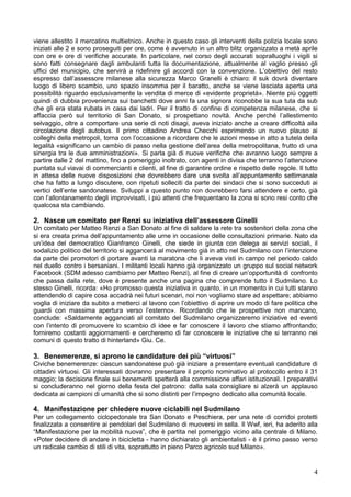 4
viene allestito il mercatino multietnico. Anche in questo caso gli interventi della polizia locale sono
iniziati alle 2 e sono proseguiti per ore, come è avvenuto in un altro blitz organizzato a metà aprile
con ore e ore di verifiche accurate. In particolare, nel corso degli accurati sopralluoghi i vigili si
sono fatti consegnare dagli ambulanti tutta la documentazione, attualmente al vaglio presso gli
uffici del municipio, che servirà a ridefinire gli accordi con la convenzione. L’obiettivo del resto
espresso dall’assessore milanese alla sicurezza Marco Granelli è chiaro: il suk dovrà diventare
luogo di libero scambio, uno spazio insomma per il baratto, anche se viene lasciata aperta una
possibilità riguardo esclusivamente la vendita di merce di «evidente proprietà». Niente più oggetti
quindi di dubbia provenienza sui banchetti dove anni fa una signora riconobbe la sua tuta da sub
che gli era stata rubata in casa dai ladri. Per il tratto di confine di competenza milanese, che si
affaccia però sul territorio di San Donato, si prospettano novità. Anche perché l’allestimento
selvaggio, oltre a comportare una serie di noti disagi, aveva iniziato anche a creare difficoltà alla
circolazione degli autobus. Il primo cittadino Andrea Checchi esprimendo un nuovo plauso ai
colleghi della metropoli, torna con l’occasione a ricordare che le azioni messe in atto a tutela della
legalità «significano un cambio di passo nella gestione dell’area della metropolitana, frutto di una
sinergia tra le due amministrazioni». Si parla già di nuove verifiche che avranno luogo sempre a
partire dalle 2 del mattino, fino a pomeriggio inoltrato, con agenti in divisa che terranno l’attenzione
puntata sul viavai di commercianti e clienti, al fine di garantire ordine e rispetto delle regole. Il tutto
in attesa delle nuove disposizioni che dovrebbero dare una svolta all’appuntamento settimanale
che ha fatto a lungo discutere, con ripetuti solleciti da parte dei sindaci che si sono succeduti ai
vertici dell’ente sandonatese. Sviluppi a questo punto non dovrebbero farsi attendere e certo, già
con l’allontanamento degli improvvisati, i più attenti che frequentano la zona si sono resi conto che
qualcosa sta cambiando.
2. Nasce un comitato per Renzi su iniziativa dell’assessore Ginelli
Un comitato per Matteo Renzi a San Donato al fine di saldare la rete tra sostenitori della zona che
si era creata prima dell’appuntamento alle urne in occasione delle consultazioni primarie. Nato da
un’idea del democratico Gianfranco Ginelli, che siede in giunta con delega ai servizi sociali, il
sodalizio politico del territorio si aggancerà al movimento già in atto nel Sudmilano con l’intenzione
da parte dei promotori di portare avanti la maratona che li aveva visti in campo nel periodo caldo
nel duello contro i bersaniani. I militanti locali hanno già organizzato un gruppo sul social network
Facebook (SDM adesso cambiamo per Matteo Renzi), al fine di creare un’opportunità di confronto
che passa dalla rete, dove è presente anche una pagina che comprende tutto il Sudmilano. Lo
stesso Ginelli, ricorda: «Ho promosso questa iniziativa in quanto, in un momento in cui tutti stanno
attendendo di capire cosa accadrà nei futuri scenari, noi non vogliamo stare ad aspettare; abbiamo
voglia di iniziare da subito a metterci al lavoro con l’obiettivo di aprire un modo di fare politica che
guardi con massima apertura verso l’esterno». Ricordando che le prospettive non mancano,
conclude: «Saldamente agganciati al comitato del Sudmilano organizzeremo iniziative ed eventi
con l’intento di promuovere lo scambio di idee e far conoscere il lavoro che stiamo affrontando;
forniremo costanti aggiornamenti e cercheremo di far conoscere le iniziative che si terranno nei
comuni di questo tratto di hinterland» Giu. Ce.
3. Benemerenze, si aprono le candidature dei più “virtuosi”
Civiche benemerenze: ciascun sandonatese può già iniziare a presentare eventuali candidature di
cittadini virtuosi. Gli interessati dovranno presentare il proprio nominativo al protocollo entro il 31
maggio; la decisione finale sui benemeriti spetterà alla commissione affari istituzionali. I preparativi
si concluderanno nel giorno della festa del patrono: dalla sala consigliare si alzerà un applauso
dedicata ai campioni di umanità che si sono distinti per l’impegno dedicato alla comunità locale.
4. Manifestazione per chiedere nuove ciclabili nel Sudmilano
Per un collegamento ciclopedonale tra San Donato e Peschiera, per una rete di corridoi protetti
finalizzata a consentire ai pendolari del Sudmilano di muoversi in sella. Il Wwf, ieri, ha aderito alla
“Manifestazione per la mobilità nuova”, che è partita nel pomeriggio vicino alla centrale di Milano.
«Poter decidere di andare in bicicletta - hanno dichiarato gli ambientalisti - è il primo passo verso
un radicale cambio di stili di vita, soprattutto in pieno Parco agricolo sud Milano».
 