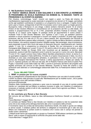 5
5. Nel Sudmilano irrompe il cinema
LA “FESTA” SBARCA ANCHE A SAN GIULIANO E A SAN DONATO LA KERMESSE
IN PROGRAMMA SU SCALA NAZIONALE DA DOMANI AL 16 MAGGIO: TANTE LE
PROIEZIONI E GLI EVENTI IN AGENDA
Film d’autore, cortometraggi, “svisti”, incontri con registi e autori. La Festa del cinema, la
manifestazione organizzata su scala nazionale in programma da domani al 16 maggio, permetterà
anche agli spettatori sudmilanesi di assistere a un programma ricco e variegato. L’ospite d’onore
sarà Luigi Lo Cascio, protagonista di tanti film di successo come I cento passi, La meglio gioventù,
Buongiorno notte e Romanzo di una strage. L’attore siciliano interverrà venerdì 10 al cinema
Ariston di San Giuliano Milanese in concomitanza con la proiezione del film La città ideale, che
resterà in programmazione fino al 14. Il film, presentato all’ultimo Festival di Venezia, segna
l’esordio di Lo Cascio come regista. Di prestigio anche gli appuntamenti in scena presso il
multisala Troisi di San Donato Milanese. Con ingresso a soli 3 euro, gli spettatori potranno
assistere a cinque proiezioni e partecipare a incontri con registi e produttori. Si parte oggi (doppia
proiezione, alle ore 16 e alle ore 21.15) con L’ultimo pastore, film- documentario che racconta la
vita nomade dell’ultimo pastore della Lombardia. L’opera è diretta da Marco Bonfanti e prodotta da
Anna Godano, che saranno presenti durante il dibattito serale. Nel pomeriggio, dopo la proiezione,
sarà presentato invece il libro Occhi del sogno di Giancarlo Stoccoro. Appuntamento per i bambini
sabato 11 (ore 16): in programma Le avventure di Zarafa, film con animazione a cura della
Compagnia della MagaLuna. Lunedì 13 (ore 21.15) sarà la volta di Un giorno devi andare, un altro
piccolo gioiello firmato da Giorgio Diritti (che incontrerà poi gli spettatori al termine della
proiezione), autore di altri film importanti come Il vento fa il suo giro e L’uomo che verrà. Mercoledì
15 (ore 21.15) i registi Lorenzo Ceva Valla e Mario Garofalo presenteranno Ainom, la storia di un
ex guerrigliera scappata in Italia dall’Eritrea. Si tratta di un’opera misconosciuta in Italia, ma che è
diventata un vero caso cinematografico all’estero, in particolare in Cina, dove ha vinto il primo
premio allo Shanghai International Film Festival. L’ultimo appuntamento è fissato per sabato 16
(ore 21, ingresso gratuito) con Alla luce del sole, film di Roberto Faenza sulla storia di padre Pino
Puglisi, il sacerdote ucciso dalla mafia nel 1993. L’evento è promosso all’interno del progetto sulla
legalità promosso dal comune di San Donato Milanese. Durante la Festa del cinema a ogni
proiezione sarà abbinato un cortometraggio selezionato dalla Fice, la Federazione italiana cinema
d’essai).
 Fonte: MILANO TODAY
1. WWF in piazza per le nuove ciclabili
Per un collegamento ciclopedonale tra San Donato e Peschiera e per una rete di corridoi protetti
Il WWF ha aderito nella giornata di lunedì alla “Manifestazione per la mobilità nuova”, che è partita
nel pomeriggio vicino alla centrale di Milano.
Annuncio promozionale
Obiettivo della manifestazione reclamare a gran voce la necessità di una rete di corridoi protetti
tramite cui i pendolari del sud Milano si possano muovere in sella, con l’obiettivo di sostenere e
innescare un radicale cambio di stili di vita, soprattutto in pieno Parco agricolo sud Milano. Futura
Marchesi 7 maggio 2013
2. Un comitato pro Renzi a San Donato
Nel comune del sud Milano, nasce su idea dell'assessore Gianfranco Gianelli un comitato pro
Renzi
Futura Marchesi 7 maggio 2013
Un comitato per Matteo Renzi a San Donato con l’obiettivo di saldare la rete tra sostenitori della
zona che si era creata prima dell’appuntamento alle urne in occasione delle primarie.
Il movimento nasce da un’idea del democratico Gianfranco Ginelli, che siede in giunta con delega
ai servizi sociali, il sodalizio politico del territorio si collegherà al movimento già in atto nel sud
Milano con l’intenzione di portare avanti la maratona che li aveva visti in campo nel periodo di
duello contro i bersaniani.
I militanti locali hanno già organizzato un gruppo su Facebook “SDM adesso cambiamo per Matteo
Renzi” volto a creare un’opportunità di confronto che passi anche dalla rete.
Futura Marchesi 7 maggio 2013
 