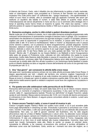 7
di bilancio dei Comuni. Certo, visto il dibattito che sta infiammando la politica a livello nazionale,
resta un interrogativo aperto: cosa succederà se il Comune di San Donato non dovesse più
incassare l’Imu sulla prima casa? «È sufficiente dire - spiega l’assessore - che significherebbe 3
milioni di euro meno di entrata, oltre ai consistenti tagli già applicati».Tornando alle azioni per
restituire un equilibrio alla tabella di numeri, è stata fatta slittare di qualche mese anche
l’internalizzazione dei servizi attualmente in mano ad Acs a cui si sommano altre strategie che in
tempi di spending revew hanno limato al massimo le spese. Per citare due esempi, i vertici
dell’ente parlano di «spese di rappresentanza ridotte a 1500 euro e spese di consulenza intorno ai
6mila euro».
2. Domenica ecologica, anche in città ciclisti e pedoni diventano padroni
Niente multe per chi si metterà al volante, ma in vista della domenica ecologica programmata nella
metropoli l’amministrazione di centrosinistra consiglia di lasciare l’auto in garage. Con l’occasione i
sandonatesi che decideranno di trascorrere una giornata ecologica, a piedi o in bicicletta, potranno
cogliere una serie di opportunità in programma.Tra le iniziative, in piazza della Pieve e in via
Libertà dalle 9 alle 19 si terrà la manifestazione “Italia in mostra” (a disposizione solo in piazza
anche venerdì e sabato), con la presenza di stand enogastronomici, prodotti artigianali, nonché
laboratori, esibizioni musicali e artisti di strada. Altro evento, promosso dal Fai (Fondo ambiente
italiano), dedicato a coloro che vorranno saperne di più sugli angoli maggiormente suggestivi del
territorio, partirà alle 10 dal Parco Mattei con una visita guidata dal titolo “Via! Vai & Fai San
Donato”. Mentre alle 11 all’angolo tra via Cesare Battisti e via Matteotti si terrà l’inaugurazione
della sede del gruppo di Protezione civile, collocata nel retro dell’edificio che ospita la scuola
elementare. Inoltre dalla Stazione delle Biciclette in piazza IX novembre alle 14.15 prenderà il via
l’evento Bimbimbici, promosso dalla Fiab (Federazione italiana amici della bicicletta): il gruppo si
muoverà per la strade della città fino all’oasi Levadina in via Venticinque Aprile.Spetterà a questo
punto ai cittadini decidere se dare un segnale a favore dell’ambiente nel corso di una giornata ricca
di proposte per tutti. G. C.
3. Una “due giorni” per conoscere le attività della croce rossa
Nel week end i sandonatesi potranno entrare nel vivo delle attività promosse dalla Croce Rossa. Il
doppio appuntamento per tutti i cittadini del territorio che vorranno cogliere l’opportunità di
confrontarsi con i volontari e di saperne di più sulle iniziative che partono dalle sede di via Croce
Rossa al civico 6, è fissato per i giorni di sabato e domenica a partire dalle 10 fino alle 18. Le porte
della storica realtà saranno aperte a visitatori e aspiranti nuove leve che coglieranno l’occasione in
programma.
4. Via questa sera alle celebrazioni nella parrocchia di via Di Vittorio
Parrocchia dell’Incarnazione in festa. Gli eventi della festa 2013 di via Di Vittorio iniziano stasera
alle 21 con un momento di preghiera e l'adorazione eucaristica. Il clou sarà nel fine settimana:
venerdì, dalle 21, rappresentazione teatrale “Piccole luci dell’infinito” di Angelo Franchini; sabato
serata di canti irlandesi. Messa solenne domenica alle 10.30, con il ricordo del decimo anniversario
di ordinazione di don Dario Bolzani. A seguire pranzo comunitario attività in oratorio. Lunedì sera
Messa per i defunti.
5. Cresce ancora Twenty’z radio, ci sono 4 canali di musica in più
Cresce il progetto targato Twenty’z Radio con quattro nuovi canali, a cui si può accedere dalla
home page dell’emittente in streaming sul web. Innanzitutto il panorama si arricchisce con «Tutto
rock», nonché «Tutto Italia», e altri due canali appena decollati di cui uno dedicato alla produzione
indipendente. Non solo. Lo staff di giovani volontari del Sudmilano, che ha dato seguito
all’avventura nata da un’idea di Matteo Castelnuovo e alcuni amici, ha allacciato nuove sinergie
con altri gruppi di ragazzi, sempre con l’obiettivo di fare rete attraverso la passione per la musica e
l’informazione. È nata una collaborazione con l’associazione Waoh di Torino, impegnata nella
realizzazione di un libro ricco di scatti dedicati alla musica indipendente. Insomma, dopo tanti
eventi ben riusciti, l’entusiasmo resta alto. Dietro le quinte: un gruppo di volontari decisi,
nonostante le difficoltà, a far crescere un’avventura che continua a puntare all’obiettivo di
affermarsi come voce del Sudmilano. Certo, anche se i momenti non sono dei migliori, se ci
 