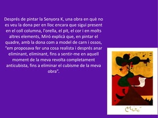 Després de pintar la Senyora K, una obra en què no
es veu la dona per en lloc encara que sigui present
 en el coll columna, l'orella, el pit, el cor i en molts
  altres elements, Miró explicà que, en pintar el
quadre, amb la dona com a model de carn i ossos,
“em proposava fer una cosa realista i després anar
  eliminant, eliminant, fins a sentir-me en aquell
    moment de la meva revolta completament
 anticubista, fins a eliminar el cubisme de la meva
                         obra”.
 