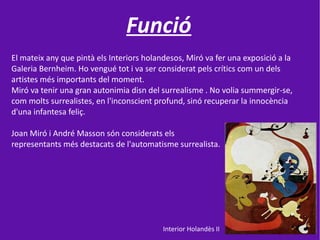 Funció
El mateix any que pintà els Interiors holandesos, Miró va fer una exposició a la
Galeria Bernheim. Ho vengué tot i va ser considerat pels crítics com un dels
artistes més importants del moment.
Miró va tenir una gran autonimia disn del surrealisme . No volia summergir-se,
com molts surrealistes, en l'inconscient profund, sinó recuperar la innocència
d'una infantesa feliç.

Joan Miró i André Masson són considerats els
representants més destacats de l'automatisme surrealista.




                                           Interior Holandès II
 