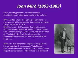 Joan Miró (1893-1983)
Pintor, escultor, grabador i ceramista espanyol
Considerat un dels màxims representants del realisme

1907: Assisteix a l'Escola de Comerç de Barcelona, i al
mateix temps a l'Escola Superior d'Arts Industrials i Belles
Arts (la Llotja), fins al 1910.
1918: Forma part de l'Agrupació Courbet, juntament
amb Josep Llorens Artigas, J.F. Ràfols, E.C. Ricart, Rafael
Sala, Francesc Domingo i Marià Espinal, tots ells alumnes
de l'Escola Galí i del Cercle Artístic de Sant Lluc.
Primera exposició individual a les Galeries Dalmau de
Barcelona.

1920 : Va a París per primera vegada, on Josep Dalmau
intenta organitzar-li una exposició. Visita Picasso.
Paris --> la seva obra es torna més onírica coincidint amb
els punts del surrealisme i introduint-se en el moviment
 