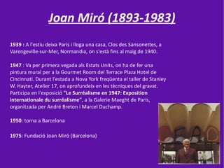 Joan Miró (1893-1983)
1939 : A l'estiu deixa París i lloga una casa, Clos des Sansonettes, a
Varengeville-sur-Mer, Normandia, on s'està fins al maig de 1940.

1947 : Va per primera vegada als Estats Units, on ha de fer una
pintura mural per a la Gourmet Room del Terrace Plaza Hotel de
Cincinnati. Durant l'estada a Nova York freqüenta el taller de Stanley
W. Hayter, Atelier 17, on aprofundeix en les tècniques del gravat.
Participa en l'exposició "Le Surréalisme en 1947: Exposition
internationale du surréalisme", a la Galerie Maeght de París,
organitzada per André Breton i Marcel Duchamp.

1950: torna a Barcelona

1975: Fundació Joan Miró (Barcelona)
 