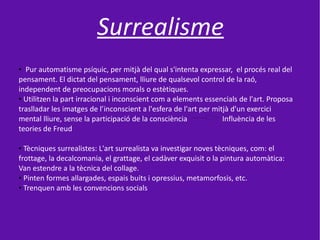 Surrealisme
● Pur automatisme psíquic, per mitjà del qual s'intenta expressar, el procés real del
pensament. El dictat del pensament, lliure de qualsevol control de la raó,
independent de preocupacions morals o estètiques.
● Utilitzen la part irracional i inconscient com a elements essencials de l'art. Proposa


traslladar les imatges de l’inconscient a l'esfera de l'art per mitjà d'un exercici
mental lliure, sense la participació de la consciència             Influència de les
teories de Freud

● Tècniques surrealistes: L'art surrealista va investigar noves tècniques, com: el
frottage, la decalcomania, el grattage, el cadàver exquisit o la pintura automàtica:
Van estendre a la tècnica del collage.
● Pinten formes allargades, espais buits i opressius, metamorfosis, etc.

● Trenquen amb les convencions socials
 