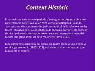 Context Històric
El surrealisme neix entre el període d'entreguerres. Aquesta obra més
concretament l'any 1928, quan Miró va viatjar a Bèlgica i Holanda.
 Van ser dues dècades marcades pel canvi radical de la relació entre les
forces internacionals, la consolidació de règims autoritaris, els avenços
tècnics i pel marcat contrast entre un enorme desenvolupament del
capitalisme (anys 1920) i la seva major crisi (anys 1930).

La historiografia occidental sol dividir en quatre etapes i una d'elles va
ser d'auge econòmic (1925-1929), coincidint amb el moment en que
Miró pintà el quadre.
 
