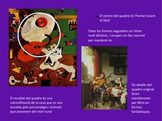 El centre del quadre és l'home tocant
                                              el llaüt

                                       Totes les formes segueixen un ritme
                                       molt dinàmic, i ocupen un lloc concret
                                       per mantenir-lo.




                                                                    Els detalls del
                                                                    quadre original
                                                                    foren
El resultat del quadre és una                                       transformats
naturalització de la casa que es veu                                per Miró en
envaïda pels personatges i animals                                  formes
que provenen del món rural                                          fantàstiques.
 