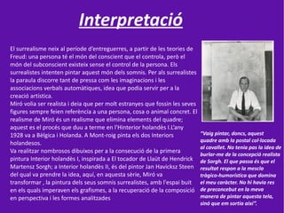 Interpretació
El surrealisme neix al període d’entreguerres, a partir de les teories de
Freud: una persona té el món del conscient que el controla, però el
món del subconscient existeix sense el control de la persona. Els
surrealistes intenten pintar aquest món dels somnis. Per als surrealistes
la paraula discorre tant de pressa com les imaginacions i les
associacions verbals automàtiques, idea que podia servir per a la
creació artística.
Miró volia ser realista i deia que per molt estranyes que fossin les seves
figures sempre feien referència a una persona, cosa o animal concret. El
realisme de Miró és un realisme que elimina elements del quadre;
aquest es el procés que duu a terme en l'Hinterior holandès I.L’any
1928 va a Bèlgica i Holanda. A Mont-roig pinta els dos Interiors             “Vaig pintar, doncs, aquest
                                                                             quadre amb la postal col·locada
holandesos.
                                                                             al cavallet. No tenia pas la idea de
Va realitzar nombrosos dibuixos per a la consecució de la primera
                                                                             burlar-me de la concepció realista
pintura Interior holandès I, inspirada a El tocador de Llaüt de Hendrick     de Sorgh. El que passa és que el
Martensz Sorgh; a Interior holandès II, és del pintor Jan Havicksz Steen     resultat respon a la mescla
del qual va prendre la idea, aquí, en aquesta sèrie, Miró va                 tràgico-humorística que domina
transformar , la pintura dels seus somnis surrealistes, amb l'espai buit     el meu caràcter. No hi havia res
en els quals imperaven els grafismes, a la recuperació de la composició      de preconcebut en la meva
en perspectiva i les formes analitzades                                      manera de pintar aquesta tela,
                                                                             sinó que em sortia així”.
 