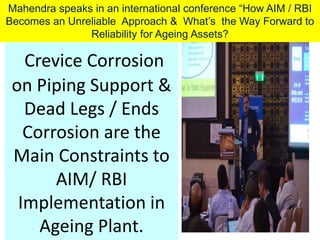 Crevice Corrosion
on Piping Support &
Dead Legs / Ends
Corrosion are the
Main Constraints to
AIM/ RBI
Implementation in
Ageing Plant.
Mahendra speaks in an international conference “How AIM / RBI
Becomes an Unreliable Approach & What’s the Way Forward to
Reliability for Ageing Assets?
 