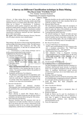 IJSRD - International Journal for Scientific Research & Development| Vol. 4, Issue 03, 2016 | ISSN (online): 2321-0613
All rights reserved by www.ijsrd.com 1235
A Survey on Different Classification technique in Data-Mining
Miss.Mayuri Jadav1 Prof.Risha Tiwari2
1
P.G. Scholar 2
Assistant Professor
1,2
Department of Computer Engineering
1,2
HGCE, Vehlal
Abstract— In Data mining there are two forms of data
analysis that can be used for extracting models describing
important classes or to predict future data trends. These two
forms are as follows: 1. Classification, 2. Prediction.
Classification models predict categorical class labels; and
prediction models predict continuous valued functions. Here
in this paper we have survey different classification method
with their advantages and disadvantages. In this paper various
classification mechanisms analyzed and their significance
given in this survey paper.
Key words: AHP (Analytical Hierarchy Process), Decision
tree, IPL player selection, most valuable player
I. INTRODUCTION
Data mining is the process of discovering interesting patterns
and knowledge from large amounts of data. The data sources
can include databases, data warehouses, the Web, other
information repositories, or data that are streamed into the
system dynamically.
Classification is a data mining technique used to
predict group membership for data instances.
Classiﬁcation by Decision Tree Induction.
1) Decision Tree Induction
2) Attribute Selection Measures
An attribute selection measure is a heuristic for selecting
the splitting criterion that “best” separates a given data
partition, D, of class-labeled training tuples into
individual classes.
3) Tree Pruning
When a decision tree is built, many of the branches will
reﬂect anomalies in the training data due to noise or
outliers. Tree pruning methods address this problem of
overﬁtting the data.
4) Scalability and Decision Tree Induction
The efﬁciency of existing decision tree algorithms, such
as ID3, C4.5, and CART, has been well established for
relatively small data sets. Efﬁciency becomes an issue
of concern when these algorithms are applied to the
mining of very large real-world databases
A. Bayesian Classiﬁcation
Bayesian classiﬁers are statistical classiﬁers.
Theycanpredict class membership probabilities, such as
the probability that a given tuple belongs to a particular
class.
1) Bayes’ Theorem
Bayes’ theorem is named after Thomas Bayes, a
nonconformist English clergyman who did early work in
probability and decision theory during the 18th century.
2) Naïve Bayesian Classiﬁcation
Bayesian classiﬁers have the minimum error rate in
comparison to all other classiﬁers. However, in practice
this is not always the case, owing to inaccuracies in the
assumptions made for its use, such as class conditional
independence, and the lack of available probability data.
Bayesian classiﬁers are also useful in that they provide a
theoretical justiﬁcation for other classiﬁers that do not
explicitly use Bayes’ theorem.
3) Bayesian Belief Network
The naïve Bayesian classiﬁer makes the assumption of
class conditional independence, that is, given the class
label of a tuple, the values of the attributes are assumed
to be conditionally independent of one another.
4) Training Bayesian Belief Networks
The network topology (or “layout” of nodes and arcs)
may be given in advance or inferred from the data. The
network variables may be observable or hidden in all or
some of the training tuples. The case of hidden data is
also referred to as missing values or incomplete data
B. Rule-Based Classiﬁcation
1) Using IF-THEN Rules for Classiﬁcation
The“IF”-part (orleft-handside) of a rule is known as the
rule a tecedentor precondition. The “THEN”-part
(orright-handside) is the rule consequent.
2) Rule Extraction from a Decision Tree
3) Rule Induction Using a Sequential Covering
AlgorithmSequential covering algorithms are the most
widely used approach to mining disjunctive sets of
classiﬁcation rules, and form the topic of this
subsection.
C. Classiﬁcation by Backpropagation
1) A Multilayer Feed-Forward Neural Network
The back propagation algorithm performs learning on a
multilayer feed-forward neural network. It iteratively
learns a set of weights for prediction of the class label of
tuples. A multilayer feed-forward neural network
consists of an input layer, one or more hidden layers, and
an output layer.
2) Deﬁning a Network Topology
Back propagation learns by iteratively processing a data
set of training tuples, comparing the network’s prediction
for each tuple with the actual known target value.
3) Inside the Black Box: Back propagation and
Interpretability
D. Other Classiﬁcation Methods
1) Genetic Algorithms
Genetic algorithms attempt to incorporate ideas of
natural evolution.
2) Rough Set Approach
Rough set theory can be used for classiﬁcation to
discover structura lrelationships with in imprecise or
noisy data. It applies to discrete-valued attributes.
Continuous-valued attributes must therefore be
discretized before its use.
3) Fuzzy Set Approaches.
 