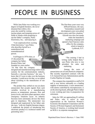 PEOPLE IN BUSINESS
Reprinted from Nation's Business  June 1981
While Jane Puleo was working on a
degree in English literature, she never
dreamed that within a few
years she would be visiting
nuclear plants and tramping across oil
fields in Alaska while preparing to
run her father’s company, Puleo
Electronics, Inc, - and enjoying it.
“I am surprised at how exciting
I find electronics,” says Puleo,
who describes herself as a
nontechnical and
nonmathematical
person.
It all began in 1974 when, at
23 she joined the
company her father,
Rosario Puleo, had
founded six years earlier.
“At that time the company
designed and manufactured large tailor-made
systems for the communications industry,
basically a one-man business,” she says. “I
knew that if I were to take over the business
someday, I could never do that, so we talked
about switching to the manufacture of one
product.”
The product they settled on was an alarm
annunciator that accepts signals from such
variables involved in a manufacturing
process as temperature, pressure, flow and
power levels, and alerts plant operators when
emergency situations occur. As industry
becomes more automated, devices like these
gain in importance. The annunciator was
designed and engineered by her father and,
she says, “with my English literature degree,
I undertook the project of introducing this
electronic product to a technical market and
generating sales.”
The first three years were very
difficult because, she says,
“tremendous research and
development costs were pitted
against a poor cash flow situation.”
Growth was slow but steady
when she launched a
marketing campaign and
opened a San Francisco sales
office for the company,
which is based in
Lynbrook, N.Y.
“The training I had in
writing really helped there,”
says Puleo who now is vice
president for sales and
marketing.
Among the users of
annunciators are oil and chemical companies.
She recently negotiated contracts with the
U.S. General Services Administration and the
Cochin Pipeline in Canada,
The company has expanded to a staff of 10
and is now known nationally as a leading
supplier of annunciators. A new annunciator,
with alarms controlled by microprocessor, is
on the drawing board, although Puleo's father
is now working part time in preparation for
retirement.
Sales for 1981 are approaching $1 million
and Puleo, who is active in such
organizations as the American Women’s
Economic Development Corporation and the
Society of Women Engineers and Instrument
Society of America, is working hard toward
an M.B.A. in corporate management.
 