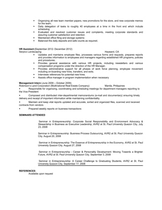  Organizing all new team member papers, new promotions for the store, and new corporate memos
for the team.
 Daily delegation of tasks to roughly 40 employees at a time in the front end which include
scheduling
 Evaluated and resolved customer issues and complaints, meeting corporate standards and
assuring customer satisfaction and retention
 Maintained office filing and storage systems
 Balanced the daily deposits and safe counts as required.
HR Assistant (September 2012- December 2012)
Serpico Landscaping Hayward, CA
 Updates and maintains employee files, processes various forms and requests, prepares reports
and provides information to employees and managers regarding established HR programs, policies
and procedures.
 Provides general assistance with various HR projects, including newsletters and various
compensation programs under the direction of the HR Manager.
 Provides administrative support for all phases of work force planning, employee movement
including on-boarding new hires, transfers, and exits.
 Interviews references for potential new hires.
 Assists office manager in program implementation when necessary
Management Intern (June 2009 – October 2009)
Robinson’s Land Corporation (Multinational Real Estate Company) Manila, Philippines
 Responsible for organizing, coordinating and scheduling meetings for department managers reporting to
the Vice President
 Composed and distributed inter-departmental memorandums (e-mail and documentary) ensuring timely
delivery and receipt of important information while maintaining confidentiality
 Maintain and keep vital reports updated and accurate, sorted and organized files, scanned and received
contracts from vendors
 Prepared weekly reports on business transactions
SEMINARS ATTENDED
Seminar in Entrepreneurship: Corporate Social Responsibility and Environment Advocacy &
Stewardship in Business as Executive Leadership, AVR2 at St. Paul University Quezon City, July
23, 2008
Seminar in Entrepreneurship: Business Process Outsourcing, AVR2 at St. Paul University Quezon
City, August 20, 2008
Seminar in Entrepreneurship: The Essence of Entrepreneurship in the Economy, AVR2 at St. Paul
University Quezon City, August 27, 2008
Seminar in Entrepreneurship - Career & Personality Development: Moving Towards a Brighter
Future, AVR2 at St. Paul University Quezon City, September 3, 2008
Seminar in Entrepreneurship: A Career Challenge to Graduating Students, AVR2 at St. Paul
University Quezon City, September 17, 2008
REFERENCES
Available upon request
 