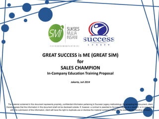 GREAT SUCCESS is ME (GREAT SiM)
for
SALES CHAMPION
In-Company Education Training Proposal
Jakarta, Juli 2014
The material contained in this document represents propriety, confidential information pertaining to Success Legacy methodology. By accepting this document, client
thereby agrees that the information in this document shall not be disclosed outside. If, however, a contract is awarded to Success Legacy as a result of, or in conjunction
with, the submission of this information, client will have the right to duplicate,use or disclose the material contained herein to the extent for the resulting contract.
 
