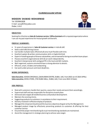 1
CURRICULUM VITAE
MOIDDIN SHAWAD MOHAMMAD
Tel: 0559641828
E mail: sawad828@yahoo.com
Dubai, U.A.E
OBJECTIVE:
SeekingforaPositionas Sales& Customerservice / Office Assistantwitha reputedorganizationwhere
I can use my past experience for mutual growth and benefit.
PROFILE SUMMARY:
 5+ years of experience in Sales & Customer service in India & UAE
 Hold a valid UAE Driving License
 Can handle multiple tasks effectively & very much flexible with time.
 Excellent spoken & written communication skills in English & Hindi
 Expertinhandlingpeople of diverse nationalities,andrenownedforbeinganexcellentteam player.
 Possess excellent organizational skills & can work independently.
 Excellent interpersonal skills and good PR in the local and GCC markets.
 Well organized, systems oriented & have a strong attention to details.
 Efficient, smart, reliable and hardworking.
 Can work under pressure and meet deadlines.
WORK EXPERIENCE:
SalesExecutive,ADIDASORIGINALS,(BURJUMAN CENTRE,DUBAI, UAE, from2010 Jan till 2014 APRIL)
Salesexecutive,DIESELSTORE, (THE DUBAI MALL, DUBAI,UAE, From June 2014 till Date)
JOB PROFILE:
 Deal with customers; handle their queries, assess their needs and assist them accordingly.
 Supervised staff and was responsible for discipline at work place.
 Achieved sales targets & handled business and product development.
 Maintain the existing clients.
 Suggesting products to customers in accordance to their requirement.
 Actively involved in effective display of products.
 Managed the showroom & achieved the business objectives & goal set by the Management.
 Managed product image by effectively presenting products to customers & offering the best
customer service.
 Ensured that proper merchandising & visual merchandising standards are maintained.
 Assist the management in strategic planning to achieve sales target.
 