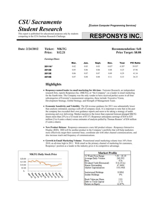 CSU Sacramento
Student Research
[Custom Computer Programming Services]
This report is published for educational purposes only by students
competing in the CFA Institute Research Challenge. RESPONSYS INC.
Date: 2/24/2012 Ticker: MKTG Recommendation: Sell
Price: $12.21 Price Target: $8.08
Earnings/Share
Mar. Jun. Sept. Dec. Year P/E Ratio
2011A* 0.02 0.05 0.03 0.03* 0.20* 59.95*
2012E 0.05 0.06 0.06 0.08 0.25 47.96
2013E 0.06 0.07 0.07 0.09 0.29 41.34
2014E 0.07 0.08 0.08 0.11 0.33 36.33
Highlights
• Responsys named leader in email marketing for 4th time: Forrester Research, an independent
research firm, reports Responsys Inc. (MKTG), or “the Company”, as a leader in email marketing
for the fourth time. The Company was the only vendor to have received perfect scores in all four
subcategories of Forrester’s measurement categories, these include: Executive Vision,
Development Strategy, Global Strategy, and Strength of Management Team.
• Economic Sensitivity and Volatility: The Q4 revenue guidance for 2011 was substantially lower
than analysts estimated, causing a sell-off of company stock. It is important to note that in the past
the company has exceeded their own guidance reports and seem to be taking a strategy of under
promising and over delivering. Market reaction to the lower than expected forecast plunged MKTG
shares more than 23% to a 52-week low of $7.37; Responsys anticipates earnings of $34 to $35
million (3 to 4 cents a share) versus estimates of analysts polled by Thomas Reuters’ of $36 million
(5 cents a share).
• New Product Release: Responsys announces a new fall product release - Responsys Interactive
Display (RID). RID will be another product in the Company’s portfolio that will help marketers
more effectively target their customer base, coordinate ads with other channel communications, and
also increase reach and frequency of communications.
• Growth in Email Marketing Volume: Promotional email marketing volume rises 16% from
2010, an all-time high in 2011. With email as the primary channel of marketing for customers,
Responsys’ position as a leader in the industry gives it its competitive advantage.
$-
$5.00
$10.00
$15.00
$20.00
MKTG Daily Stock Price
 