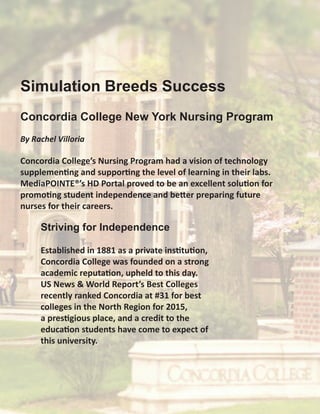 Concordia College New York Nursing Program
By Rachel Villoria
Concordia College’s Nursing Program had a vision of technology
supplementing and supporting the level of learning in their labs.
MediaPOINTE®’s HD Portal proved to be an excellent solution for
promoting student independence and better preparing future
nurses for their careers.
Striving for Independence
Established in 1881 as a private institution,
Concordia College was founded on a strong
academic reputation, upheld to this day.
US News & World Report’s Best Colleges
recently ranked Concordia at #31 for best
colleges in the North Region for 2015,
a prestigious place, and a credit to the
education students have come to expect of
this university.
Simulation Breeds Success
 