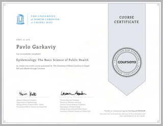 EDUCA
T
ION FOR EVE
R
YONE
CO
U
R
S
E
C E R T I F
I
C
A
TE
COURSE
CERTIFICATE
APRIL 10, 2016
Pavlo Garkaviy
Epidemiology: The Basic Science of Public Health
an online non-credit course authorized by The University of North Carolina at Chapel
Hill and offered through Coursera
has successfully completed
Research Assistant Professor
Department of Epidemiology
Gillings School of Global Public Health
University of North Carolina at Chapel Hill
Clinical Associate Professor
Director of Distance Learning
Director Online Graduate Certificate
Department of Epidemiology
Gillings School of Global Public Health
University of North Carolina at Chapel Hill Verify at coursera.org/verify/D9253ENH8X8B
Coursera has confirmed the identity of this individual and
their participation in the course.
 