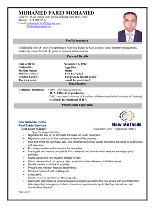 MOHAMED FARID MOHAMED
Villa No 183, Al-Duhail south, behind landmark mall. Doha, Qatar
Mobile: +974 30276539
E-mail: mohammad.farid22@gmail.com
Mo.farid@outlook.com
Challenging with (9) years of experience (7) in Real Estate & Sales aspects; sales, property management,
marketing researches and (2) years in business administration
Date of Birth: November, 2, 1982
Nationality: Egyptian.
Marital Status: single
Military Status: Full Exempted
Driving License: Egyptian & Qatari license
The visa status: could be transferred
Certificate Obtained: * 2001 - 2005 zagazig university
B. A Efficient of production
*2013 – until now University of Ain shams collaboration with the University of Edinburgh
Still Study International M B A
New Methods (Doha)
Real Estate Services
Real Estate Manager (November /2014 – September /2015)
Specific responsibilities:
• Negotiate the sale of, or terminate the lease on, such properties.
• Negotiate contracts for the purchase or lease of the property.
• Plan and direct the purchase, sale, and development of real estate properties on behalf of businesses
and investors.
• Purchase supplies and equipment for properties.
• Investigate and resolve complaints from residents and tenants when services are not properly
provided.
• Advise owners on how much to charge for rent.
• Inform owners about occupancy rates, expiration dates of leases, and other issues.
• Update owners on status of property.
• Prepare and maintain financial statements.
• Send out notices if rent is delinquent.
• Collect rent.
• Handle financial operations of the property.
• Assist with administering tenant occupancy including providing the new tenant with an introduction
letter regarding emergency contacts, insurance requirements, rent collection procedures, and
maintenance request.
Page 2 of 5
Personal Details
Qualification
Professional Experience
Profile Summary
 