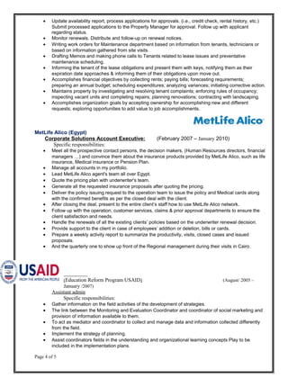 • Update availability report, process applications for approvals. (i.e., credit check, rental history, etc.)
Submit processed applications to the Property Manager for approval. Follow up with applicant
regarding status.
• Monitor renewals. Distribute and follow-up on renewal notices.
• Writing work orders for Maintenance department based on information from tenants, technicians or
based on information gathered from site visits.
• Drafting Memos and making phone calls to Tenants related to lease issues and preventative
maintenance scheduling.
• Informing the tenant of the lease obligations and present them with keys, notifying them as their
expiration date approaches & informing them of their obligations upon move out.
• Accomplishes financial objectives by collecting rents; paying bills; forecasting requirements;
preparing an annual budget; scheduling expenditures; analyzing variances; initiating corrective action.
• Maintains property by investigating and resolving tenant complaints; enforcing rules of occupancy;
inspecting vacant units and completing repairs; planning renovations; contracting with landscaping.
• Accomplishes organization goals by accepting ownership for accomplishing new and different
requests; exploring opportunities to add value to job accomplishments.
MetLife Alico (Egypt)
Corporate Solutions Account Executive: (February 2007 – January 2010)
Specific responsibilities:
• Meet all the prospective contact persons, the decision makers, (Human Resources directors, financial
managers …) and convince them about the insurance products provided by MetLife Alico, such as life
insurance, Medical insurance or Pension Plan.
• Manage all accounts in my portfolio.
• Lead MetLife Alico agent's team all over Egypt.
• Quote the pricing plan with underwriter's team.
• Generate all the requested insurance proposals after quoting the pricing.
• Deliver the policy issuing request to the operation team to issue the policy and Medical cards along
with the confirmed benefits as per the closed deal with the client.
• After closing the deal, present to the entire client’s staff how to use MetLife Alico network.
• Follow up with the operation, customer services, claims & prior approval departments to ensure the
client satisfaction and needs.
• Handle the renewals of all the existing clients’ policies based on the underwriter renewal decision.
• Provide support to the client in case of employees’ addition or deletion, bills or cards.
• Prepare a weekly activity report to summarize the productivity, visits, closed cases and issued
proposals.
• And the quarterly one to show up front of the Regional management during their visits in Cairo.
(Education Reform Program USAID) (August/ 2005 –
January /2007)
Assistant admin
Specific responsibilities:
• Gather information on the field activities of the development of strategies.
• The link between the Monitoring and Evaluation Coordinator and coordinator of social marketing and
provision of information available to them.
• To act as mediator and coordinator to collect and manage data and information collected differently
from the field.
• Implement the strategy of planning.
• Assist coordinators fields in the understanding and organizational learning concepts Play to be
included in the implementation plans.
Page 4 of 5
 