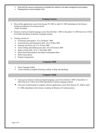 • Work with the various components to facilitate the collection and data management and analysis.
• Feeding back to communication Unit.
• Micro-office applications course from January 29/ 2005 to April 21/ 2005 subordinate to Sea Science
Academy & Ministry of Communications.
Grade: Excellent.
• Intensive American English language course from October 1/ 2005 to December 31/ 2005 form level 1100 to
level 2200 subordinate to Defense Language Institute.
• Training consists of :
• Community participation. 23 to 24 March / 2008
• Communication and negotiation skills. 28 to 30 May 2008
• Planning and follow-up. 27 to 30 June 2008
• Team working and building team spirit. 28 to 30 October 2008
• Report writing skills. 30 to 31 December 2008
• Quick Search participation and analysis and prepare plans.
• Skills of persuasion.
• Property management.
 Native language Arabic.
 Good command at English (listening, reading, writing, and speaking).
 I have got an intensive American English language course from October1 /2005 to December 31/
2005 from level 1100 to level 2200 subordinate to defense language institute.
 I have got excellent grade at computer software applications course from January 29 / 2006 to April
21/ 2006 subordinate to Sea Science Academy & Ministry of Communications.
Page 5 of 5
Language Skills
Computer Skills
Training Courses
 