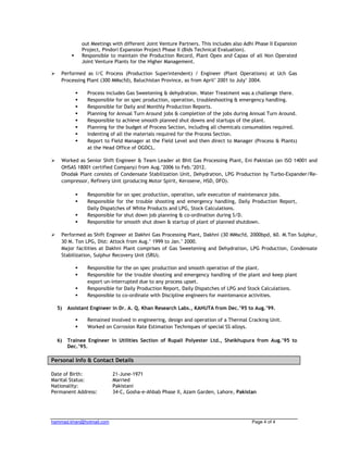 hammad.khan@hotmail.com Page 4 of 4
out Meetings with different Joint Venture Partners. This includes also Adhi Phase II Expansion
Project, Pindori Expansion Project Phase II (Bids Technical Evaluation).
Responsible to maintain the Production Record, Plant Opex and Capax of all Non Operated
Joint Venture Plants for the Higher Management.
Performed as I/C Process (Production Superintendent) / Engineer (Plant Operations) at Uch Gas
Processing Plant (300 MMscfd), Baluchistan Province, as from April’ 2001 to July’ 2004.
Process includes Gas Sweetening & dehydration. Water Treatment was a challenge there.
Responsible for on spec production, operation, troubleshooting & emergency handling.
Responsible for Daily and Monthly Production Reports.
Planning for Annual Turn Around jobs & completion of the jobs during Annual Turn Around.
Responsible to achieve smooth planned shut downs and startups of the plant.
Planning for the budget of Process Section, including all chemicals consumables required.
Indenting of all the materials required for the Process Section.
Report to Field Manager at the Field Level and then direct to Manager (Process & Plants)
at the Head Office of OGDCL.
Worked as Senior Shift Engineer & Team Leader at Bhit Gas Processing Plant, Eni Pakistan (an ISO 14001 and
OHSAS 18001 certified Company) from Aug.’2006 to Feb.’2012.
Dhodak Plant consists of Condensate Stabilization Unit, Dehydration, LPG Production by Turbo-Expander/Re-
compressor, Refinery Unit (producing Motor Spirit, Kerosene, HSD, DFO).
Responsible for on spec production, operation, safe execution of maintenance jobs.
Responsible for the trouble shooting and emergency handling, Daily Production Report,
Daily Dispatches of White Products and LPG, Stock Calculations.
Responsible for shut down job planning & co-ordination during S/D.
Responsible for smooth shut down & startup of plant of planned shutdown.
Performed as Shift Engineer at Dakhni Gas Processing Plant, Dakhni (30 MMscfd, 2000bpd, 60. M.Ton Sulphur,
30 M. Ton LPG, Dist: Attock from Aug.’ 1999 to Jan.’ 2000.
Major facilities at Dakhni Plant comprises of Gas Sweetening and Dehydration, LPG Production, Condensate
Stabilization, Sulphur Recovery Unit (SRU).
Responsible for the on spec production and smooth operation of the plant.
Responsible for the trouble shooting and emergency handling of the plant and keep plant
export un-interrupted due to any process upset.
Responsible for Daily Production Report, Daily Dispatches of LPG and Stock Calculations.
Responsible to co-ordinate with Discipline engineers for maintenance activities.
5) Assistant Engineer in Dr. A. Q. Khan Research Labs., KAHUTA from Dec.’95 to Aug.’99.
Remained involved in engineering, design and operation of a Thermal Cracking Unit.
Worked on Corrosion Rate Estimation Techniques of special SS alloys.
6) Trainee Engineer in Utilities Section of Rupali Polyester Ltd., Sheikhupura from Aug.’95 to
Dec.’95.
Personal Info & Contact Details
Date of Birth: 21-June-1971
Marital Status: Married
Nationality: Pakistani
Permanent Address: 34-C, Gosha-e-Ahbab Phase II, Azam Garden, Lahore, Pakistan
 