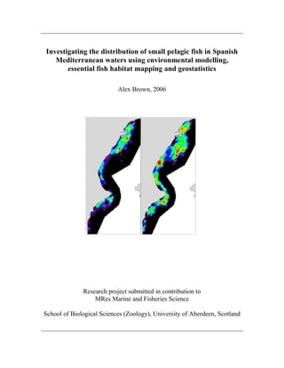 Investigating the distribution of small pelagic fish in Spanish
Mediterranean waters using environmental modelling,
essential fish habitat mapping and geostatistics
Alex Brown, 2006
Research project submitted in contribution to
MRes Marine and Fisheries Science
School of Biological Sciences (Zoology), University of Aberdeen, Scotland
 