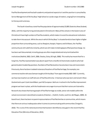 Joseph Houghton Studentnumber:14111980
PasifikaDevelopmentandhasboth academicandpastoral aspectsto it andthe positionisconsultedby
SeniorManagementof ShirleyBoys’HighSchool onawide range of matters,rangingfrom timetabling
to literacyandnumeracy.
The South Islandhasa total Pasifikapopulationof approximately25,000 (StatisticsNew Zealand,
2013), withthe majoritylivingandeducatedinChristchurch.Manyof the schoolsinthe Easternarea of
Christchurchhave highnumbersof Pasifikastudents,whichmakesitcrucial foreducational institutions
to take themintoaccount. While the areainwhich ShirleyBoys’ issituatedtendstohave higherahigher
proportionthansurroundingareas,suchas Rangiora,Kaiapoi,Papanui andStAlbans,the Pasifika
communityare still adefinite minority,whichcanstill make itchallengingtoeffectpositive change.As
has beenwell documented,minoritygroupsare oftenmarginalizedandnotprioritizedwithin
institutions (Nakhid,2002; Cahill,2006; Dooley,Exley,&Singh,2000). Thisrealityhasmeantthat for a
longtime,Pasifikarepresentationwasabsent apartfroma handful of charismaticstudentswhohad
gainedstudentleadershippositions. Numbersof Pasifikateachershasalsobeenlow andinconsistent.
Previously,there hasbeenisolatedinstancesof teachersof Pasifikaheritage,forexample,one
commerce teacherwhowasSamoan taughtat ShirleyBoys’fromappriximately2002-2007. Currently,
we have two teachersonstaff whoare of Pasifikaethnicity–A Samoanwhowas born andraisedinNew
Zealandanda part CookIslandMaori,part NZ European.Bothare involvedinthe Pasifikaimprovement
program we have inplace,withthe headmasterveryeagertoensure thattheirvoicesare listenedto.
Researchalsoshowsthathavingpeople of Pasifikaheritage asvisible,active role modelswithinthe
school environmentisbeneficial tostudents (FletcherJ.,Parkhill,Fa'afoi,Leali'ie'e,&O'Regan,2009). At
board level,there hasbeennoparentrepresentationof Pasifikafamiliesorcommunities,whichmeans
that there are serious inadequacieswhenitcomestocommunicatingwithcommunities (Tongati'o,
2010). This isone of the national prioritiesthathasbeenidentifiedasakeygoal in the recentPasifika
EducationPlan (Ministryof Education,2013).
 