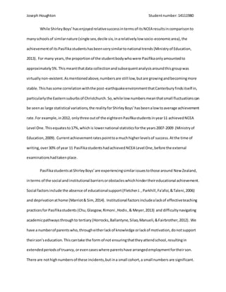 Joseph Houghton Studentnumber:14111980
While ShirleyBoys’hasenjoyedrelativesuccessintermsof itsNCEA resultsincomparisonto
manyschoolsof similarnature (single sex,decile six,inarelativelylow socio-economicarea),the
achievementof itsPasifika studentshasbeenverysimilartonational trends (Ministryof Education,
2013). For many years, the proportion of the studentbodywhowere Pasifikaonlyamountedto
approximately5%.Thismeantthatdata collectionandsubsequentanalysisaroundthisgroupwas
virtuallynon-existent.Asmentionedabove,numbersare still low,butare growingandbecomingmore
stable.Thishassome correlationwiththe post-earthquakeenvironmentthatCanterburyfindsitself in,
particularlythe Easternsuburbsof Christchurch. So,while low numbersmeanthatsmall fluctuationscan
be seenas large statistical variations,the realityforShirleyBoys’hasbeenalow toaverage achievement
rate.For example,in2012, onlythree outof the eighteenPasifikastudentsinyear11 achievedNCEA
Level One.Thisequatesto17%,which is lowernational statisticsforthe years2007-2009 (Ministryof
Education,2009). Currentachievementratespointtoa muchhigherlevelsof success.Atthe time of
writing,over30% of year 11 PasifikastudentshadachievedNCEA Level One,before the external
examinationshadtakenplace.
PasifikastudentsatShirleyBoys’are experiencingsimilarissuestothose around New Zealand,
interms of the social and institutional barriersorobstacleswhichhindertheireducational achievement.
Social factorsinclude the absence of educationalsupport (FletcherJ., Parkhill,Fa'afoi,&Taleni,2006)
and deprivation athome (Marriot& Sim,2014). Institutional factorsincludealackof effectiveteaching
practicesfor Pasifikastudents (Chu,Glasgow,Rimoni ,Hodis,& Meyer,2013) and difficultynavigating
academicpathwaysthroughto tertiary (Horrocks,Ballantyne,Silao,Manueli,&Fairbrother,2012). We
have a numberof parentswho,througheitherlackof knowledge orlackof motivation,donotsupport
theirson’seducation.This cantake the form of not ensuringthattheyattendschool,resultingin
extendedperiodsof truancy,orevencaseswhere parentshave arrangedemploymentfortheirson.
There are nothighnumbersof these incidents,but ina small cohort,a small numbers are significant.
 