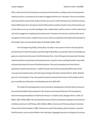 Joseph Houghton Studentnumber:14111980
Often,whatseemslike financialpressureswill presentthemselves,resultinginparentshavingtowork
longhoursand as a consequence,be unable toengage withtheirson’seducation.These circumstances,
oftenbeyondthe control of the studenthimself,canresultinconflictbetweenthemandtheirteachers.
Spiller(2013) statesthat “perceptionsthatPasifikastudentsandtheirteachershave of themselvesand
of eachothercan cause misunderstandingsintheirrelationships” andthisresultsinconflict,lackof trust
and lackof engagement,leadingtopoorachievement.Ithasbeenmyintention,andthatof the senior
managementof the school,toaddressthese issues,while ensuringthatenhancingPasifikaeducationat
ShirleyBoys’doesnotmeanpanderingtostereotypes (Spiller,2012).
From the beginningof 2012, ShirleyBoys’hastakena more active interestinthe educational
performance of itsPasifikastudents andatthe beginningof 2014, we have been able toconsolidate our
goalson a school level andcreate a PasifikaEducationPlan.A lotof the goalsarticulatedand initiatives
implementedhave revolvedaroundhavingsomeone inapositionwhoiswillingtobe bothresponsible
and passionate aboutthe cause of Pasifikaeducation.Theycanbe separatedinto three distinct
approachestowards improvement–studentfocused,communityfocusedandstaff focused.Allare
necessaryandcomplimentary,witheachaspectrelyingonthe others (Sutton&Airini,2012). Withthe
planstill initstrial phase,ithas onlystartedto become relevantforthe school.The foundationof the
planis the Ministryof Education’sPasifikaEducationPlan2013-2017.
The studentfocusedapproacheshave centeredonequippingthemwiththe skillsnecessaryto
be sociallyandacademicallycompetentinthe school environmentandbeyond.The low academic
achievementexperiencedbyourstudentsdonotoccur inisolation (Chu,Glasgow, Rimoni ,Hodis,&
Meyer,2013; NZQA,2009). We realizedthatthe variousfactorscontributed,rangingfromlow levelsof
confidence andtrustinstaff (Siope,2011; Nakhid,2003), to low levelsof literacyandpoortransitions
fromprimaryschool (Tongati'o,2010). We desire tocreate “demanding,vibrant,dynamic,successful
Pasifikalearners,secure andconfidentintheiridentities,languagesandculturesthroughall curriculum
 