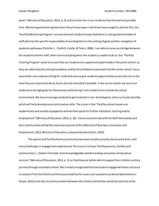 Joseph Houghton Studentnumber:14111980
areas” (Ministryof Education,2013, p.3) andto fosterthisinour studentsfromthe earliestpossible
time. Mentoringandtutoringhave beenthe primarywaysinwhichwe have soughtto achieve this.Our
‘PasifikaMentoringProgram’ensuresthateachstudentknowsthatthere isa designatedmemberof
staff whohas the specificresponsibilityof assistingtheminthe settingof goalsandthe navigationof
academicpathways (FletcherJ., Parkhill,Fa'afoi,&Taleni,2006). I am able to serve asa bridge between
the studentsandthe staff,oftencommunicatingwhenthe studentisunable todoso.Our ‘Pasifika
TutoringProgram’seekstoensure thatour studentsare supportedacademicallyinthe juniorschool,so
theyare able tobuilda strongfoundationandbuildconfidence toproceedintothe seniorschool.Focus
aroundthe core subjectsof English,mathandscience give studentsopportunitiestonotonlyrise to the
level theyare requiredtobe at,butto also be extendedif possible. Inthe seniorschool,we assistour
studentstosethighgoalsfor themselvesandtobringinrole modelsfromoutside the school
environment.We alsoencourage studentstogetinvolvedinnon-stereotypical,extra-curricularactivities
whichwill helpdevelopsocial andcreative skills.The visionisthat “Pasifikaschool leaversare
academicallyand sociallyequippedtoachievetheirgoalsforfurther education,trainingand/or
employment”(Ministryof Education,2013, p.10). Future economicbenefitsforboththemselvesand
theircommunitieswillbe the eventualoutcome of this (Ministryof Business,Innovationand
Employment,2013; Ministryof Education,preparedbyDavidEarle,2010).
The parent andPasifikafamilycommunityhave beenanotherpriorityareatoworkwith,with
manychallengesinengagementexperienced.The visionistohave Pasifikaparents,familiesand
communities […] betterinformed,more knowledgeable anddemanding consumersof education
services”(Ministryof Education,2013, p. 5) so thattheyare betterable tosupporttheirchildrenasthey
journeythroughsecondaryschool.We similarlyrecognizedthatlow studentengagementdoesnotoccur
inisolationfromthe familyandthataccountabilityforissuessuchasparentcondonedabsenteeism(
(Siope,2011)) and lack of communicationbetweenthe school andfamiliescannotbe laidonlyatthe
 