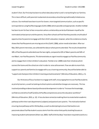Joseph Houghton Studentnumber:14111980
student’sfeet.Ourfirststephasbeentocollectdata aboutwhat isand is notworkingforour families.
Thisis beendifficult,withparental involvementatsecondaryschool beingtraditionallylimitedacross
cultures.Ourmethodshave beentoaimforclearer,more targetedcommunication,suchasspecific
correspondence usingPasifikalanguages (Cahill,2006) where possible andappropriate.Anothermethod
has beentoaim forface toface encounterswhere arelationshipcanbe builtbetweenmyself asthe
nominatedcontactpersonandthe parents.Veryoftenschoolswillfeel thattheyprovide amultitudeof
opportunitiesforparentstoengage withtheirchild’seducation,however,whenthe evidencesoclearly
showsthat Pasifikaparentsare missingoutonthis (Cahill,2006),action needstobe taken. Afterour
May 2014 parentinterviews,we collectedthe dataonwhat parentsattended.The resultsshowedthat
18% of Pasifikaparentsattendedoverthe twonights,comparedto22% of Maori parentsand54% of
nonMaori, non Pasifikaparents.Thisdemonstratesanurgentneedtoengage ourPasifikacommunity
and to engage themintheirchildren’seducation.Fletcheretal.(2009) state that initiativeswhich
connectthe home and the school are vital inorderto raise achievement.If we are able tomore fully
supportour parentsandfamiliestoengage withusasa learningcommunity,theywill be betterable to
“supportand championtheirchildren’slearningandachievements”(Ministry of Education,2013, p. 5).
Our thirdarea of focus hasbeento engage withstaff,encouragingthemtosee Pasifikastudents
as prioritylearners,aswell aslookingatschool systemsandwhetherchangesare necessary.Thishas
involvedprovidingevidence basedprofessionaldevelopmentinorderto “Increase the knowledge,
confidence andskillsof staff [and] buildPasifikacompetenciesacrossthe education workforce”
(Ministryof Education,2013, p. 12). It has also beenaimedatenabling themtocreate betteracademic
pathwayswithintheirowndepartments(subjects) andpastoral care systems. The motivationbehind
ensuringclearpathwayswithinShirleyBoys,aswell asattemptingtoensure thatteachersare
passionate aboutPasifikastudentsuccessstemsfromthe notionthatquality teachingfocuses on
improvingstudentachievement (Alton-Lee,2003). Staff at ShirleyBoys’have beenrequiredtoworkona
 