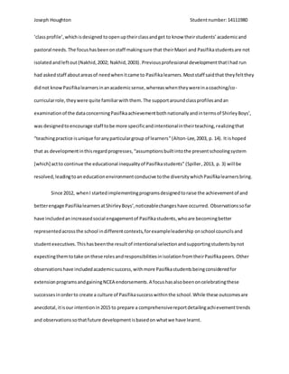 Joseph Houghton Studentnumber:14111980
‘classprofile’,whichisdesigned toopenuptheirclassandget to know theirstudents’academicand
pastoral needs.The focushasbeenonstaff makingsure that theirMaori and Pasifikastudentsare not
isolatedandleftout (Nakhid,2002; Nakhid,2003). Previousprofessional developmentthatIhad run
had askedstaff aboutareasof needwhenitcame to Pasifikalearners.Moststaff saidthat theyfeltthey
didnot knowPasifikalearnersinanacademicsense,whereaswhentheywereinacoaching/co-
curricularrole,theywere quite familiarwiththem.The supportaroundclassprofilesandan
examinationof the dataconcerningPasifikaachievementbothnationallyandintermsof ShirleyBoys’,
was designedtoencourage staff tobe more specificandintentionalintheirteaching,realizingthat
“teachingpractice isunique foranyparticulargroup of learners”(Alton-Lee,2003, p. 14). It ishoped
that as developmentinthisregardprogresses,“assumptionsbuiltintothe presentschoolingsystem
[which] actto continue the educational inequalityof Pasifikastudents” (Spiller,2013, p. 3) will be
resolved,leadingtoan educationenvironmentconducive tothe diversitywhichPasifikalearnersbring.
Since 2012, whenI startedimplementingprogramsdesignedtoraise the achievementof and
betterengage PasifikalearnersatShirleyBoys’,noticeablechangeshave occurred. Observationssofar
have includedanincreasedsocial engagementof Pasifikastudents,whoare becomingbetter
representedacrossthe school indifferentcontexts,forexampleleadership onschool councils and
studentexecutives.Thishasbeenthe resultof intentionalselectionandsupportingstudentsbynot
expectingthemtotake onthese rolesandresponsibilitiesinisolationfromtheirPasifikapeers.Other
observationshave includedacademicsuccess,withmore Pasifikastudentsbeingconsideredfor
extensionprogramsandgainingNCEA endorsements.A focushasalsobeenoncelebratingthese
successesinorderto create a culture of Pasifikasuccesswithinthe school.While these outcomesare
anecdotal,itisour intentionin2015 to prepare a comprehensivereportdetailingachievementtrends
and observationssothatfuture developmentisbasedon whatwe have learnt.
 