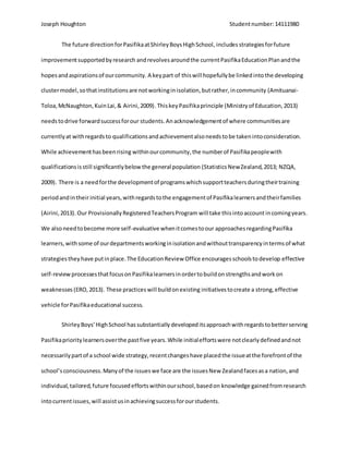 Joseph Houghton Studentnumber:14111980
The future directionforPasifikaatShirleyBoysHighSchool, includes strategiesforfuture
improvementsupportedbyresearch andrevolvesaroundthe currentPasifikaEducationPlanandthe
hopesandaspirationsof ourcommunity. A key part of thiswill hopefullybe linkedintothe developing
clustermodel,sothatinstitutionsare notworkinginisolation,butrather,incommunity (Amituanai-
Toloa,McNaughton,KuinLai,& Airini,2009).ThiskeyPasifikaprinciple (Ministryof Education,2013)
needstodrive forwardsuccessforour students.Anacknowledgementof where communitiesare
currentlyat withregardsto qualificationsandachievementalsoneedstobe takenintoconsideration.
While achievementhasbeenrising withinourcommunity,the numberof Pasifikapeoplewith
qualificationsisstill significantlybelow the general population (Statistics NewZealand,2013; NZQA,
2009). There is a needforthe developmentof programswhichsupportteachersduringtheirtraining
periodandintheirinitial years,withregardstothe engagementof Pasifikalearnersandtheirfamilies
(Airini,2013). Our ProvisionallyRegisteredTeachersProgram will take thisintoaccount incomingyears.
We alsoneedtobecome more self-evaluative whenitcomestoour approachesregardingPasifika
learners,withsome of ourdepartmentsworkinginisolationandwithouttransparencyintermsof what
strategiestheyhave putinplace.The EducationReview Office encouragesschoolstodevelop effective
self-reviewprocessesthatfocusonPasifikalearnersinordertobuildonstrengthsandworkon
weaknesses (ERO,2013). These practiceswill buildonexisting initiativestocreate a strong,effective
vehicle forPasifikaeducational success.
ShirleyBoys’HighSchool hassubstantiallydevelopeditsapproachwithregardstobetterserving
Pasifikaprioritylearnersoverthe pastfive years.While initialeffortswere notclearlydefinedandnot
necessarilypartof a school wide strategy,recentchangeshave placedthe issueatthe forefrontof the
school’sconsciousness.Manyof the issueswe face are the issuesNew Zealandfacesasa nation,and
individual,tailored,future focusedeffortswithinourschool,basedon knowledge gainedfromresearch
intocurrentissues,will assistusinachievingsuccessforourstudents.
 