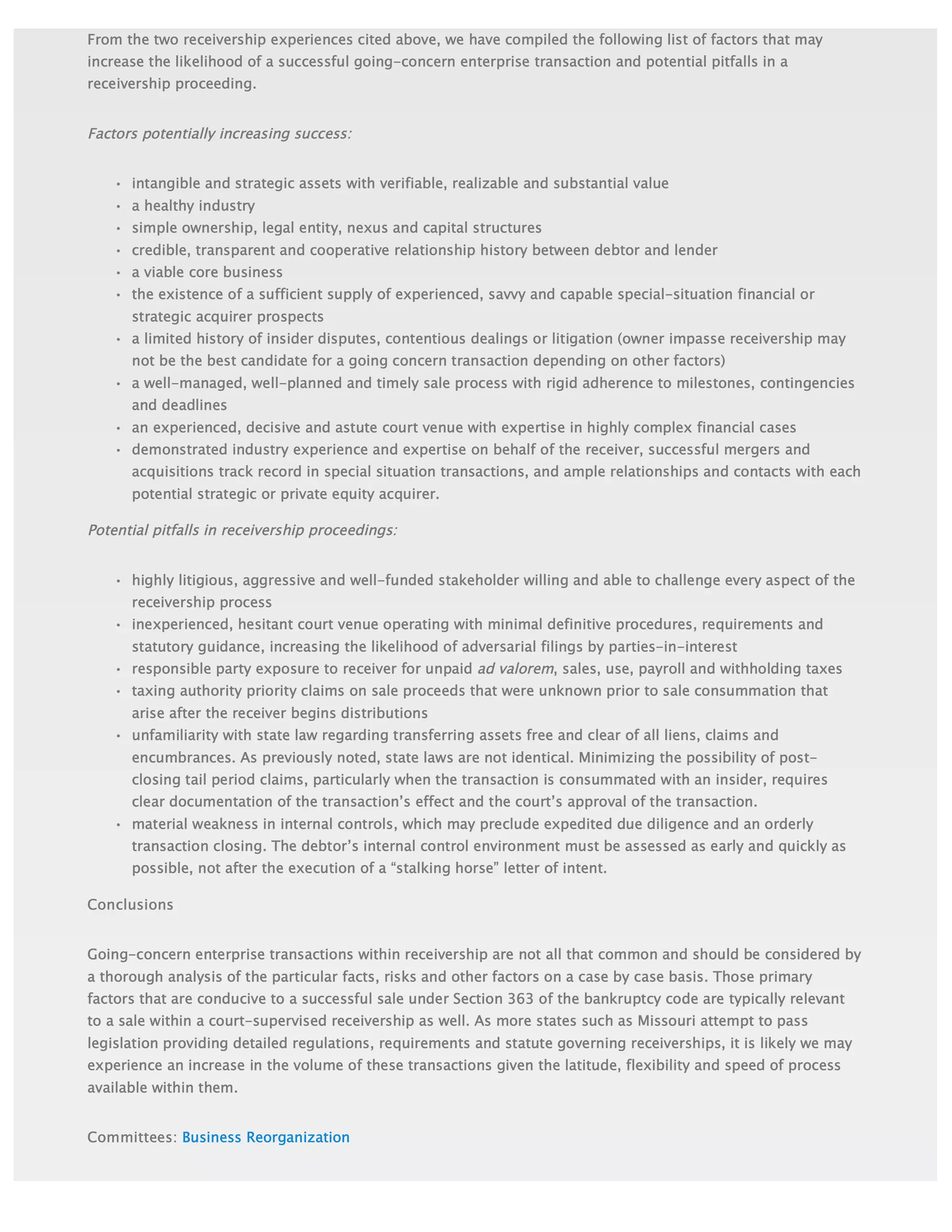 Committees: Business Reorganization
From the two receivership experiences cited above, we have compiled the following list of factors that may
increase the likelihood of a successful going-concern enterprise transaction and potential pitfalls in a
receivership proceeding.
Factors potentially increasing success:
• intangible and strategic assets with verifiable, realizable and substantial value
• a healthy industry
• simple ownership, legal entity, nexus and capital structures
• credible, transparent and cooperative relationship history between debtor and lender
• a viable core business
• the existence of a sufficient supply of experienced, savvy and capable special-situation financial or
strategic acquirer prospects
• a limited history of insider disputes, contentious dealings or litigation (owner impasse receivership may
not be the best candidate for a going concern transaction depending on other factors)
• a well-managed, well-planned and timely sale process with rigid adherence to milestones, contingencies
and deadlines
• an experienced, decisive and astute court venue with expertise in highly complex financial cases
• demonstrated industry experience and expertise on behalf of the receiver, successful mergers and
acquisitions track record in special situation transactions, and ample relationships and contacts with each
potential strategic or private equity acquirer.
Potential pitfalls in receivership proceedings:
• highly litigious, aggressive and well-funded stakeholder willing and able to challenge every aspect of the
receivership process
• inexperienced, hesitant court venue operating with minimal definitive procedures, requirements and
statutory guidance, increasing the likelihood of adversarial filings by parties-in-interest
• responsible party exposure to receiver for unpaid ad valorem, sales, use, payroll and withholding taxes
• taxing authority priority claims on sale proceeds that were unknown prior to sale consummation that
arise after the receiver begins distributions
• unfamiliarity with state law regarding transferring assets free and clear of all liens, claims and
encumbrances. As previously noted, state laws are not identical. Minimizing the possibility of post-
closing tail period claims, particularly when the transaction is consummated with an insider, requires
clear documentation of the transaction’s effect and the court’s approval of the transaction.
• material weakness in internal controls, which may preclude expedited due diligence and an orderly
transaction closing. The debtor’s internal control environment must be assessed as early and quickly as
possible, not after the execution of a “stalking horse” letter of intent.
Conclusions
Going-concern enterprise transactions within receivership are not all that common and should be considered by
a thorough analysis of the particular facts, risks and other factors on a case by case basis. Those primary
factors that are conducive to a successful sale under Section 363 of the bankruptcy code are typically relevant
to a sale within a court-supervised receivership as well. As more states such as Missouri attempt to pass
legislation providing detailed regulations, requirements and statute governing receiverships, it is likely we may
experience an increase in the volume of these transactions given the latitude, flexibility and speed of process
available within them.
 