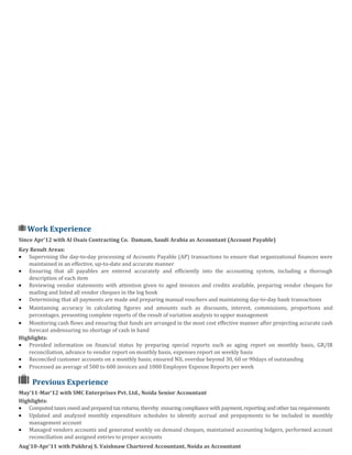 Work Experience
Since Apr’12 with Al Osais Contracting Co. Damam, Saudi Arabia as Accountant (Account Payable)
Key Result Areas:
• Supervising the day-to-day processing of Accounts Payable (AP) transactions to ensure that organizational finances were
maintained in an effective, up-to-date and accurate manner
• Ensuring that all payables are entered accurately and efficiently into the accounting system, including a thorough
description of each item
• Reviewing vendor statements with attention given to aged invoices and credits available, preparing vendor cheques for
mailing and listed all vendor cheques in the log book
• Determining that all payments are made and preparing manual vouchers and maintaining day-to-day bank transactions
• Maintaining accuracy in calculating figures and amounts such as discounts, interest, commissions, proportions and
percentages, presenting complete reports of the result of variation analysis to upper management
• Monitoring cash flows and ensuring that funds are arranged in the most cost effective manner after projecting accurate cash
forecast andensuring no shortage of cash in hand
Highlights:
• Provided information on financial status by preparing special reports such as aging report on monthly basis, GR/IR
reconciliation, advance to vendor report on monthly basis, expenses report on weekly basis
• Reconciled customer accounts on a monthly basis; ensured NIL overdue beyond 30, 60 or 90days of outstanding
• Processed an average of 500 to 600 invoices and 1000 Employee Expense Reports per week
Previous Experience
May’11-Mar’12 with SMC Enterprises Pvt. Ltd., Noida Senior Accountant
Highlights:
• Computed taxes owed and prepared tax returns, thereby ensuring compliance with payment, reporting and other tax requirements
• Updated and analyzed monthly expenditure schedules to identify accrual and prepayments to be included in monthly
management account
• Managed vendors accounts and generated weekly on demand cheques, maintained accounting ledgers, performed account
reconciliation and assigned entries to proper accounts
Aug’10-Apr’11 with Pukhraj S. Vaishnaw Chartered Accountant, Noida as Accountant
 