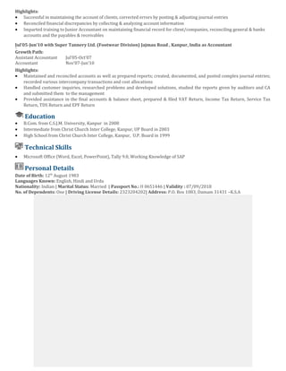 Highlights:
• Successful in maintaining the account of clients, corrected errors by posting & adjusting journal entries
• Reconciled financial discrepancies by collecting & analyzing account information
• Imparted training to Junior Accountant on maintaining financial record for client/companies, reconciling general & banks
accounts and the payables & receivables
Jul’05-Jun’10 with Super Tannery Ltd. (Footwear Division) Jajmau Road , Kanpur, India as Accountant
An
Growth Path:
Assistant Accountant Jul’05-Oct’07
Accountant Nov’07-Jun’10
Highlights:
• Maintained and reconciled accounts as well as prepared reports; created, documented, and posted complex journal entries;
recorded various intercompany transactions and cost allocations
• Handled customer inquiries, researched problems and developed solutions, studied the reports given by auditors and CA
and submitted them to the management
• Provided assistance in the final accounts & balance sheet, prepared & filed VAT Return, Income Tax Return, Service Tax
Return, TDS Return and EPF Return
Education
• B.Com. from C.S.J.M. University, Kanpur in 2008
• Intermediate from Christ Church Inter College, Kanpur, UP Board in 2003
• High School from Christ Church Inter College, Kanpur, U.P. Board in 1999
Technical Skills
• Microsoft Office (Word, Excel, PowerPoint), Tally 9.0, Working Knowledge of SAP
Personal Details
Date of Birth: 12th
August 1983
Languages Known: English, Hindi and Urdu
Nationality: Indian | Marital Status: Married | Passport No.: H 0651446 | Validity : 07/09/2018
No. of Dependents: One | Driving License Details: 2323204202| Address: P.O. Box 1083, Damam 31431 –K.S.A
 