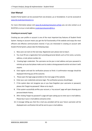 I.T Project Analysis, Design & Implementation - Student Portal
B00030104, B00032909 95
User Manual
Student Portal System can be accessed from any browser, pc or Smartphone. It can be accessed at
www.itb.studentportalsystem.ie.
For more information please visit www.itb.studentportalsystem.ie/help you can also contact us at
81237321 or at our e-mail address studentportalsystem@itb.ie.
Creating an account/ Login
Creating you user profile or account is one of the most important key features of Student Portal
System. Having an account means you get the full functionality of the website and enjoy the most
efficient and effective communication channel. If you are interested in creating an account with
Student Portal System, please take the following steps:
1. New users can start on the next step. Registered users please start at step 5.
2. You must fill out a registration form providing personal details such as first name, surname,
address, e-mail, phone number etc.
3. Creating login credentials. The username can be your e-mail address and your password is
entirely up to you but please make sure to create a strong password and do not share it with
anyone.
4. Click register and wait for verification process to finish. A confirmation message should be
displayed informing you of the outcome.
5. Please open the login page provided on the main page of the website.
6. Enter your user credentials and press login. The verification process should begin.
7. If the system does not recognise you or you have forgotten your username or password,
please click ‘forgot my password’. Move on to step 9.
8. If the system successfully verifies your account, a ‘my account’ page will open showing your
personal details history.
9. After clicking ‘forgot my password’ a page will open asking you to enter your e-mail address.
Please key in your e-mail address and press enter.
10. A message telling you that the e-mail you provided will be your future username will be
displayed and a verification link will be sent to your e-mail address.
 
