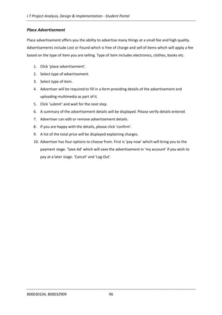I.T Project Analysis, Design & Implementation - Student Portal
B00030104, B00032909 96
Place Advertisement
Place advertisement offers you the ability to advertise many things at a small fee and high quality.
Advertisements include Lost or Found which is free of charge and sell of items which will apply a fee
based on the type of item you are selling. Type of item includes electronics, clothes, books etc.
1. Click ‘place advertisement’.
2. Select type of advertisement.
3. Select type of item.
4. Advertiser will be required to fill in a form providing details of the advertisement and
uploading multimedia as part of it.
5. Click ‘submit’ and wait for the next step.
6. A summary of the advertisement details will be displayed. Please verify details entered.
7. Advertiser can edit or remove advertisement details.
8. If you are happy with the details, please click ‘confirm’.
9. A list of the total price will be displayed explaining charges.
10. Advertiser has four options to choose from. First is ‘pay now’ which will bring you to the
payment stage. ‘Save Ad’ which will save the advertisement in ‘my account’ if you wish to
pay at a later stage. ‘Cancel’ and ‘Log Out’.
 