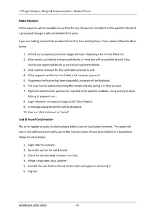 I.T Project Analysis, Design & Implementation - Student Portal
B00030104, B00032909 97
Make Payment
Online payment will be available at any time for any transaction completed on the website. Payment
is processed through a safe and reliable third party.
If you are making payment for an advertisement or item wishing to purchase, please follow the steps
below.
1. A third party (payment processor) page will open displaying a form to be filled out.
2. Enter credit card details and personal details. A check box will be available to click if you
wish to use registered details as part of your payment details.
3. Click ‘submit’ and wait for the verification process to end.
4. If the payment verification has failed, click ‘re-enter payment’.
5. If payment verification has been successful, a receipt will be displayed.
6. The user has the option of printing the receipt and also saving it in their account.
7. Payments confirmation will also be recorded in the website database, users wishing to clear
history of payment can....
8. Login into their ‘my account’ page a click ‘Clear History’.
9. A message asking to confirm will be displayed.
10. User can click ‘continue’ or ‘cancel’.
Lost & Found Confirmation
This is for registered users that have placed either a lost or found advertisement. The system will
match lost with found and notify user of the matches made. If have been notified of a found item
follow the steps below.
1. Login into ‘my account’.
2. Go to the section for lost & found.
3. Check for the item that has been matched.
4. If that is your item, click ‘confirm’.
5. Contact the user that has found the lost item and agree on retrieving it.
6. Log out.
 