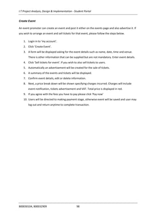 I.T Project Analysis, Design & Implementation - Student Portal
B00030104, B00032909 98
Create Event
An event promoter can create an event and post it either on the events page and also advertise it. If
you wish to arrange an event and sell tickets for that event, please follow the steps below.
1. Login in to ‘my account’.
2. Click ‘Create Event’.
3. A form will be displayed asking for the event details such as name, date, time and venue.
There is other information that can be supplied but are not mandatory. Enter event details.
4. Click ‘Sell tickets for event’. If you wish to also sell tickets to users.
5. Automatically an advertisement will be created for the sale of tickets.
6. A summary of the events and tickets will be displayed.
7. Confirm event details, edit or delete information.
8. Next, a price break down will be shown specifying charges incurred. Charges will include
event notification, tickets advertisement and VAT. Total price is displayed in red.
9. If you agree with the fees you have to pay please click ‘Pay now’
10. Users will be directed to making payment stage, otherwise event will be saved and user may
log out and return anytime to complete transaction.
 