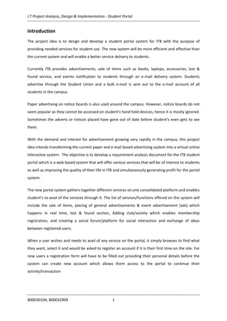 I.T Project Analysis, Design & Implementation - Student Portal
B00030104, B00032909 1
Introduction
The project idea is to design and develop a student portal system for ITB with the purpose of
providing needed services for student use. The new system will be more efficient and effective than
the current system and will enable a better service delivery to students.
Currently ITB provides advertisements, sale of items such as books, laptops, accessories, lost &
found service, and events notification to students through an e-mail delivery system. Students
advertise through the Student Union and a bulk e-mail is sent out to the e-mail account of all
students in the campus.
Paper advertising on notice boards is also used around the campus. However, notice boards do not
seem popular as they cannot be accessed on student’s hand held devices, hence it is mostly ignored.
Sometimes the adverts or notices placed have gone out of date before student’s even gets to see
them.
With the demand and interest for advertisement growing very rapidly in the campus, this project
idea intends transforming the current paper and e-mail based advertising system into a virtual online
interactive system. The objective is to develop a requirement analysis document for the ITB student
portal which is a web based system that will offer various services that will be of interest to students
as well as improving the quality of their life in ITB and simultaneously generating profit for the portal
system.
The new portal system gathers together different services on one consolidated platform and enables
student’s to avail of the services through it. The list of services/functions offered on the system will
include the sale of items, placing of general advertisements & event advertisement (ads) which
happens in real time, lost & found section, Adding club/society which enables membership
registration, and creating a social forum/platform for social interaction and exchange of ideas
between registered users.
When a user wishes and needs to avail of any service on the portal, it simply browses to find what
they want, select it and would be asked to register an account if it is their first time on the site. For
new users a registration form will have to be filled out providing their personal details before the
system can create new account which allows them access to the portal to continue their
activity/transaction
 