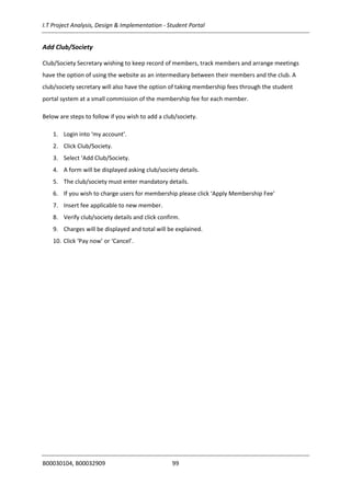 I.T Project Analysis, Design & Implementation - Student Portal
B00030104, B00032909 99
Add Club/Society
Club/Society Secretary wishing to keep record of members, track members and arrange meetings
have the option of using the website as an intermediary between their members and the club. A
club/society secretary will also have the option of taking membership fees through the student
portal system at a small commission of the membership fee for each member.
Below are steps to follow if you wish to add a club/society.
1. Login into ‘my account’.
2. Click Club/Society.
3. Select ‘Add Club/Society.
4. A form will be displayed asking club/society details.
5. The club/society must enter mandatory details.
6. If you wish to charge users for membership please click ‘Apply Membership Fee’
7. Insert fee applicable to new member.
8. Verify club/society details and click confirm.
9. Charges will be displayed and total will be explained.
10. Click ‘Pay now’ or ‘Cancel’.
 