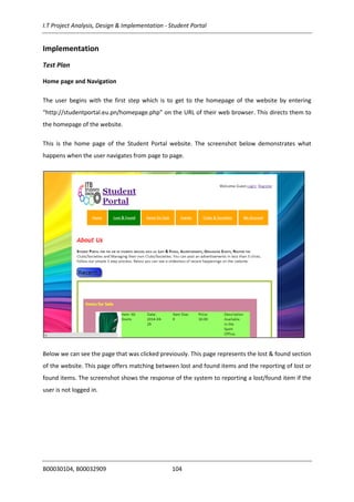 I.T Project Analysis, Design & Implementation - Student Portal
B00030104, B00032909 104
Implementation
Test Plan
Home page and Navigation
The user begins with the first step which is to get to the homepage of the website by entering
“http://studentportal.eu.pn/homepage.php” on the URL of their web browser. This directs them to
the homepage of the website.
This is the home page of the Student Portal website. The screenshot below demonstrates what
happens when the user navigates from page to page.
Below we can see the page that was clicked previously. This page represents the lost & found section
of the website. This page offers matching between lost and found items and the reporting of lost or
found items. The screenshot shows the response of the system to reporting a lost/found item if the
user is not logged in.
 