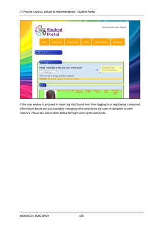 I.T Project Analysis, Design & Implementation - Student Portal
B00030104, B00032909 105
If the user wishes to proceed in reporting lost/found item then logging in or registering is required.
Information boxes are also available throughout the website to aid users in using the system
features. Please see screenshots below for login and registration tests.
 