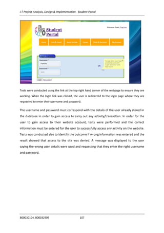 I.T Project Analysis, Design & Implementation - Student Portal
B00030104, B00032909 107
Tests were conducted using the link at the top right hand corner of the webpage to ensure they are
working. When the login link was clicked, the user is redirected to the login page where they are
requested to enter their username and password.
The username and password must correspond with the details of the user already stored in
the database in order to gain access to carry out any activity/transaction. In order for the
user to gain access to their website account, tests were performed and the correct
information must be entered for the user to successfully access any activity on the website.
Tests was conducted also to identify the outcome if wrong information was entered and the
result showed that access to the site was denied. A message was displayed to the user
saying the wrong user details were used and requesting that they enter the right username
and password.
 