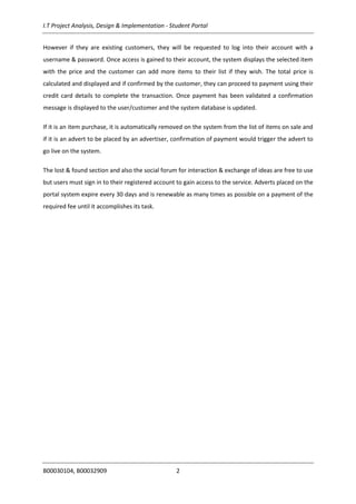I.T Project Analysis, Design & Implementation - Student Portal
B00030104, B00032909 2
However if they are existing customers, they will be requested to log into their account with a
username & password. Once access is gained to their account, the system displays the selected item
with the price and the customer can add more items to their list if they wish. The total price is
calculated and displayed and if confirmed by the customer, they can proceed to payment using their
credit card details to complete the transaction. Once payment has been validated a confirmation
message is displayed to the user/customer and the system database is updated.
If it is an item purchase, it is automatically removed on the system from the list of items on sale and
if it is an advert to be placed by an advertiser, confirmation of payment would trigger the advert to
go live on the system.
The lost & found section and also the social forum for interaction & exchange of ideas are free to use
but users must sign in to their registered account to gain access to the service. Adverts placed on the
portal system expire every 30 days and is renewable as many times as possible on a payment of the
required fee until it accomplishes its task.
 