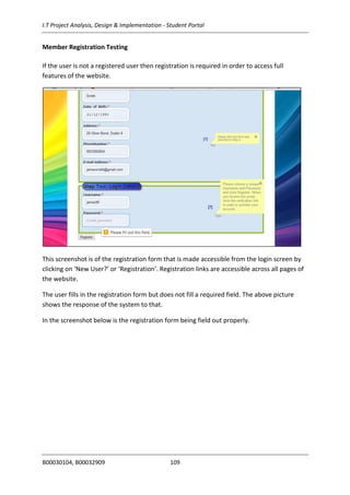 I.T Project Analysis, Design & Implementation - Student Portal
B00030104, B00032909 109
Member Registration Testing
If the user is not a registered user then registration is required in order to access full
features of the website.
This screenshot is of the registration form that is made accessible from the login screen by
clicking on ‘New User?’ or ‘Registration’. Registration links are accessible across all pages of
the website.
The user fills in the registration form but does not fill a required field. The above picture
shows the response of the system to that.
In the screenshot below is the registration form being field out properly.
 