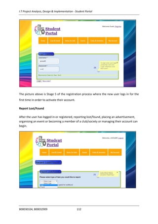 I.T Project Analysis, Design & Implementation - Student Portal
B00030104, B00032909 112
The picture above is Stage 5 of the registration process where the new user logs in for the
first time in order to activate their account.
Report Lost/Found
After the user has logged in or registered, reporting lost/found, placing an advertisement,
organising an event or becoming a member of a club/society or managing their account can
begin.
 