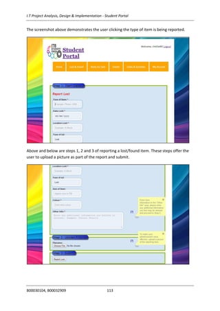 I.T Project Analysis, Design & Implementation - Student Portal
B00030104, B00032909 113
The screenshot above demonstrates the user clicking the type of item is being reported.
Above and below are steps 1, 2 and 3 of reporting a lost/found item. These steps offer the
user to upload a picture as part of the report and submit.
 