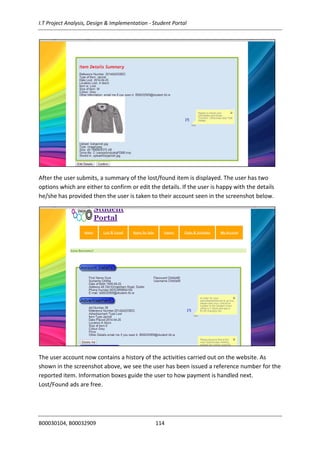 I.T Project Analysis, Design & Implementation - Student Portal
B00030104, B00032909 114
After the user submits, a summary of the lost/found item is displayed. The user has two
options which are either to confirm or edit the details. If the user is happy with the details
he/she has provided then the user is taken to their account seen in the screenshot below.
The user account now contains a history of the activities carried out on the website. As
shown in the screenshot above, we see the user has been issued a reference number for the
reported item. Information boxes guide the user to how payment is handled next.
Lost/Found ads are free.
 